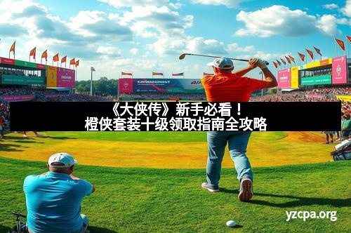 《大侠传》新手必看！橙侠套装十级领取指南全攻略